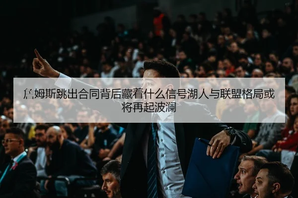 詹姆斯跳出合同背后藏着什么信号湖人与联盟格局或将再起波澜